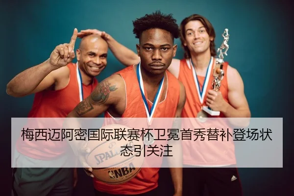 梅西迈阿密国际联赛杯卫冕首秀替补登场状态引关注