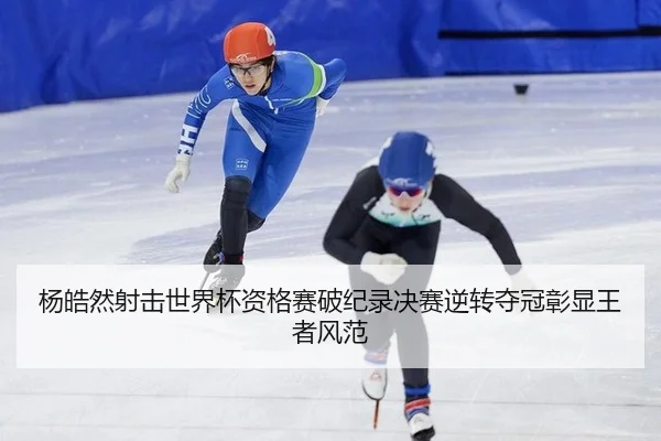杨皓然射击世界杯资格赛破纪录决赛逆转夺冠彰显王者风范