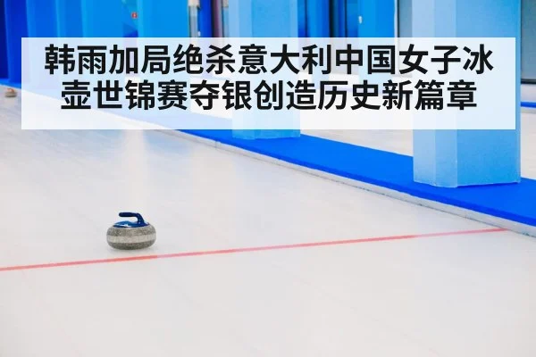 韩雨加局绝杀意大利中国女子冰壶世锦赛夺银创造历史新篇章