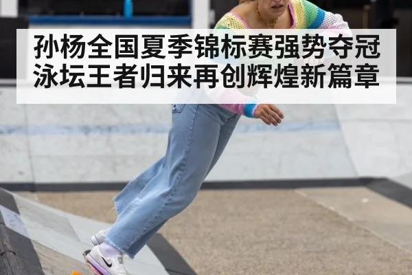 孙杨全国夏季锦标赛强势夺冠泳坛王者归来再创辉煌新篇章